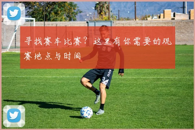 寻找赛车比赛?这里有你需要的观赛地点与时间