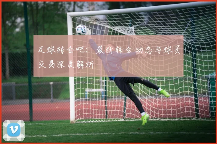 足球转会吧:最新转会动态与球员交易深度解析