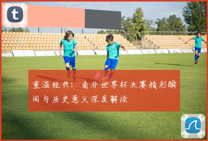 重温经典:南非世界杯决赛精彩瞬间与历史意义深度解读