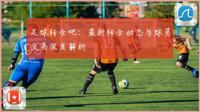 足球转会吧:最新转会动态与球员交易深度解析