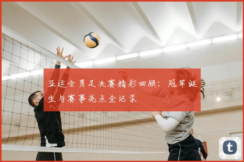 亚运会男足决赛精彩回顾:冠军诞生与赛事亮点全记录